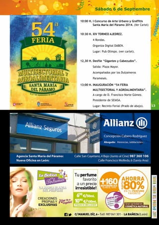 13 
Sábado 6 de Septiembre 
10:00 H. I Concurso de Arte Urbano y Graffitis 
Santa María del Páramo 2014. (Ver Cartel) 
10:30 H. XIV TORNEO AJEDREZ. 
4 Rondas. 
Organiza Digital DABEN. 
Lugar: Pub Olimpo. (ver cartel). 
12,30 H. Desfile “Gigantes y Cabezudos”. 
Salida: Plaza Mayor. 
Acompañados por los Dulzaineros 
Parameses. 
13:00 H. INAUGURACIÓN “54 FERIA 
MULTISECTORIAL Y AGROALIMENTARIA”. 
A cargo de D. Francisco Norte Gómez. 
Presidente de SEIASA. 
Lugar: Recinto Ferial (Prado de abajo). 
 