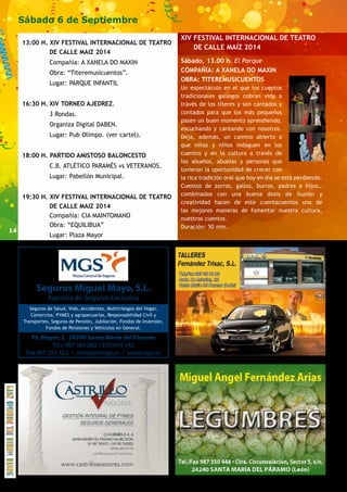 14 
Sábado 6 de Septiembre 
13:00 H. XIV FESTIVAL INTERNACIONAL DE TEATRO 
DE CALLE MAIZ 2014 
Compañía: A XANELA DO MAXIN 
Obra: “Titeremusicuentos”. 
Lugar: PARQUE INFANTIL 
16:30 H. XIV TORNEO AJEDREZ. 
3 Rondas. 
Organiza Digital DABEN. 
Lugar: Pub Olimpo. (ver cartel). 
18:00 H. PARTIDO AMISTOSO BALONCESTO 
C.B. ATLÉTICO PARAMÉS vs VETERANOS. 
Lugar: Pabellón Municipal. 
19:30 H. XIV FESTIVAL INTERNACIONAL DE TEATRO 
DE CALLE MAIZ 2014 
Compañía: CIA MAINTOMANO 
Obra: “EQUILIBUA” 
Lugar: Plaza Mayor 
Seguros Miguel Mayo, S.L. 
Agencia de Seguros Exclusiva 
Seguros de Salud, Vida, Accidentes, Multirriesgos del Hogar, 
Comercios, PYMES y agropecuarias, Responsabilidad Civil y 
Transportes, Seguros de Pensión, Jubilación, Fondos de Inversión, 
Fondos de Pensiones y Vehículos en General. 
Pz. Mayor, 5 24240 Santa María del Páramo 
Tels. 987 360 082 / 639 614 545 
Fax 987 351 422 / mmayo@mgs.es / www.mgs.es 
XIV FESTIVAL INTERNACIONAL DE TEATRO 
DE CALLE MAÍZ 2014 
Sábado, 13.00 h. El Parque 
COMPAÑÍA: A XANELA DO MAXIN 
OBRA: TITEREMUSICUENTOS 
Un espectáculo en el que los cuentos 
tradicionales gallegos cobran vida a 
través de los títeres y son cantados y 
contados para que los más pequeños 
pasen un buen momento aprendiendo, 
escuchando y cantando con nosotros. 
Deja, además, un camino abierto a 
que niñas y niños indaguen en los 
cuentos y en la cultura a través de 
los abuelos, abuelas y personas que 
tuvieron la oportunidad de crecer con 
la rica tradición oral que hoy en día se está perdiendo. 
Cuentos de zorros, gallos, burros, padres e hijos… 
combinados con una buena dosis de ilusión y 
creatividad hacen de este cuentacuentos una de 
las mejores maneras de fomentar nuestra cultura, 
nuestros cuentos. 
Duración: 50 min. 
 