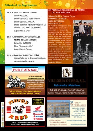 16 
Sábado 6 de Septiembre 
19:30 H. XXXII FESTIVAL FOLKLORICO. 
GRUPO AZOUGUE. 
GRUPO DE DANZAS DE EL ESPINAR. 
GRUPO DE DANZA MAIKAIA. 
GRUPO DE COROS Y DANZAS VIRGEN DE LA 
GUÍA de SANTA MARÍA DEL PÁRAMO. 
Lugar: Plaza El Cristo 
20:30 H. XIV FESTIVAL INTERNACIONAL DE 
TEATRO DE CALLE MAIZ 2014 
Compañía: OUTZIDERS 
Obra: “A nuestro estilo” 
Lugar: Plaza la Fuente. 
21:30 H. Pasacalles de NUESTRAS PEÑAS. 
Acompañados por la Charanga Pasodoble. 
Salida sede PEÑA CHUNGA. 
XIV FESTIVAL INTERNACIONAL DE TEATRO 
DE CALLE MAÍZ 2014 
Sábado, 20.30 h. Plaza La Fuente 
COMPAÑÍA: OUTSIZERS 
OBRA: OUTSIZERS A 
NUESTRO ESTILO 
El objetivo principal de este 
espectáculo interactivo, es 
fomentar y transmitir el 
conocimiento de la cultura 
HIP-HOP. El show consta de 
varios actos, de manera que 
queden reflejados los valores 
fundamentales de la cultura 
urbana, dandola a conocer 
al publico de una forma 
participativa e intergeneracional, 
en la que personas de todas las 
edades participan y comparten 
emociones de forma activa. 
El espectaculo abarca todos los 
ambitos dentro de esta cultura; 
Break Dance,Graffiti,Dj y Rap. 
Duración: 50 min. 
· 37 habitaciones 
(individuales y dobles). 
· Salón para 130 personas info@hotelreyesdeleon.com 
 