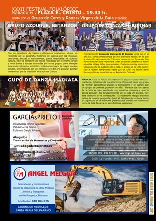 17 
XXXII FESTIVAL FOLKLÓRICO . 
Sábado 6 . PLAZA EL CRISTO . 19.30 h. 
Junto con el Grupo de Coros y Danzas Virgen de la Guía estarán: 
- Soluciones tecnológicas para empresas y particulares 
- Informática (Redes, diseño de software, presencia en Internet ...) 
- Electrónica (Robótica, vehículos aéreos no tripulados...) 
- Retransmisión de eventos en directo a través de Internet 
- Reparación y venta de equipos (Ordenadores, tablets, impresoras ...) 
Con su repertorio de bailes y diferentes vestuarios, ofrece un 
recorrido por la geografía folclórica de Galicia, por las músicas, 
canciones, danzas e instrumentos, parte importante de nuestra 
cultura. Éste se compone de piezas recogidas por el mismo grupo 
y otros bailes y danzas montadas por otros grupos; pero siempre 
buscando interpretar o folclore, intentando lograr la mayor pureza 
posible, pretendiendo ser un ejemplo vivo del arte popular gallego 
transmitido por la tradición viva aun en Galicia. 
GARCIAPRIETO Jurídico 
Rosa María Prieto Gonzalez 
Pablo Garcia Prieto 
Eufemio Garcia Alvarez 
Abogados 
Tramitación de Herencias y Divorcios 
www.abogadarosaprieto.es 
Gabinete 
Calle La Fuente, Nº 5 . Santa Mª del Páramo 
Excavaciones y Construcciones 
Alquiler de Maquinaria de Obras Públicas 
Derribos y Transportes 
Martillo Rompedor, Miniretros 
Contacto: 630 984 515 
LAGUNA DE NEGRILLOS 
SANTA MARÍA DEL PÁRAMO 
ELGAR 
El embrión del Grupo de Danzas de El Espinar vió la luz en el 
año 81, como consecuencia de una actividad escolar, en el que 
la dirección del colegio de El Espinar contacto con Fernando San 
Romualdo para que impartiera clases de danza castellana a todas 
aquellas niñas y niños que quisieran. Posteriormente y como con-secuencia 
de los avatares de la vida, el grupo se ha visto some-tido 
a recesos temporales hasta que en 1997 se decidió darle 
forma jurídica y constituirse en Asociación Cultural. 
MAKAIA nace en Falces en 1988 con el objetivo de revitalizar y 
mantener el folclore de nuestra tierra. Comenzó como un grupo 
de “txikis” (pequeños) gracias al entusiasmo y las ganas que 
un grupo de jóvenes pusieron en ello. Parecía que los pasos 
de la jota se iban perdiendo con nuestros mayores y que la 
danza popular iba desapareciendo de la vida del pueblo, hoy 
este objetivo se ha conseguido. El repertorio recoge distintos 
bailes de nuestra geografía, desde el Paloteao de la ribera hasta 
el Ingurutxo de la montaña pasando por danzas tan conocidas 
como la Jota Navarra en sus distintas versiones. 
GRUPO AZOUGUE, BETANZOS 
GUPO DE DANZA MAIKAIA 
GRUPO DE DANZAS EL ESPINAR 
 