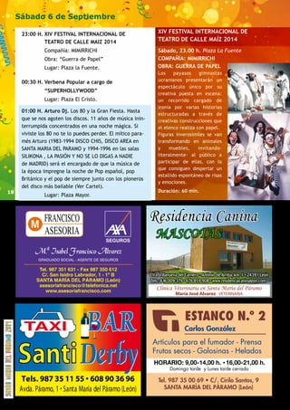 18 
Sábado 6 de Septiembre 
23:00 H. XIV FESTIVAL INTERNACIONAL DE 
TEATRO DE CALLE MAIZ 2014 
Compañía: MIMIRRICHI 
Obra: “Guerra de Papel” 
Lugar: Plaza la Fuente. 
00:30 H. Verbena Popular a cargo de 
“SUPERHOLLYWOOD” 
Lugar: Plaza El Cristo. 
01:00 H. Arturo Dj. Los 80 y la Gran Fiesta. Hasta 
que se nos agoten los discos. 11 años de música inin-terrumpida 
concentrados en una noche mágica. Si 
viviste los 80 no te lo puedes perder. El mítico para-més 
Arturo (1983-1994 DISCO CHIS, DISCO AREA en 
SANTA MARIA DEL PARAMO y 1994-1996 en las salas 
SILIKONA , LA PASIÓN Y NO SE LO DIGAS A NADIE 
de MADRID) será el encargado de que la música de 
la época impregne la noche de Pop español, pop 
Británico y el pop de siempre junto con los pioneros 
del disco más bailable (Ver Cartel). 
Lugar: Plaza Mayor. 
XIV FESTIVAL INTERNACIONAL DE 
TEATRO DE CALLE MAÍZ 2014 
Sábado, 23.00 h. Plaza La Fuente 
COMPAÑÍA: MIMIRRICHI 
OBRA: GUERRA DE PAPEL 
Los payasos gimnastas 
ucranianos presentarán un 
espectáculo único por su 
creativa puesta en escena: 
un recorrido cargado de 
ironía por varias historias 
estructuradas a través de 
creativas construcciones que 
el elenco realiza con papel. 
Figuras inverosímiles se van 
transformando en animales 
y muebles, invitando– 
literalmente- al público a 
participar de ellas, con lo 
que consiguen despertar un 
estallido espontáneo de risas 
y emociones. 
Duración: 60 min. 
Residencia Canina 
MASCOTAS 
Ctra. Villanueva del Carnero - Antimio de Arriba, km. 1 • 24391 León 
Tels.: 616 009 379 • 676 859 908 • www.residenciacaninaleon.com 
Clínica Veterinaria en Santa María del Páramo 
María José Alvarez - VETERINARIA 
HORARIO: 9,00-14,00 h. 16,00-21,00 h. 
 