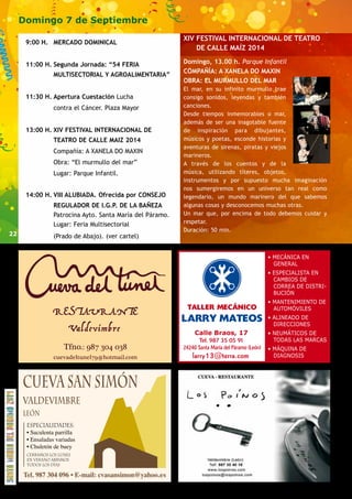 22 
Domingo 7 de Septiembre 
9:00 H. MERCADO DOMINICAL 
11:00 H. Segunda Jornada: “54 FERIA 
MULTISECTORIAL Y AGROALIMENTARIA” 
11:30 H. Apertura Cuestación Lucha 
contra el Cáncer. Plaza Mayor 
13:00 H. XIV FESTIVAL INTERNACIONAL DE 
TEATRO DE CALLE MAIZ 2014 
Compañía: A XANELA DO MAXIN 
Obra: “El murmullo del mar” 
Lugar: Parque Infantil. 
14:00 H. VIII ALUBIADA. Ofrecida por CONSEJO 
REGULADOR DE I.G.P. DE LA BAÑEZA 
Patrocina Ayto. Santa María del Páramo. 
Lugar: Feria Multisectorial 
(Prado de Abajo). (ver cartel) 
RESTAURANTE 
Valdevimbre 
Tfno.: 987 304 038 
XIV FESTIVAL INTERNACIONAL DE TEATRO 
DE CALLE MAÍZ 2014 
Domingo, 13.00 h. Parque Infantil 
COMPAÑÍA: A XANELA DO MAXIN 
OBRA: EL MURMULLO DEL MAR 
El mar, en su infinito murmullo trae 
consigo sonidos, leyendas y también 
canciones. 
Desde tiempos inmemorables o mar, 
además de ser una inagotable fuente 
de inspiración para dibujantes, 
músicos y poetas, esconde historias y 
aventuras de sirenas, piratas y viejos 
marineros. 
A través de los cuentos y de la 
música, utilizando títeres, objetos, 
instrumentos y por supuesto mucha imaginación 
nos sumergiremos en un universo tan real como 
legendario, un mundo marinero del que sabemos 
algunas cosas y desconocemos muchas otras. 
Un mar que, por encima de todo debemos cuidar y 
respetar. 
Duración: 50 min. 
cuevadeltunel79@hotmail.com larry13@terra.com 
 