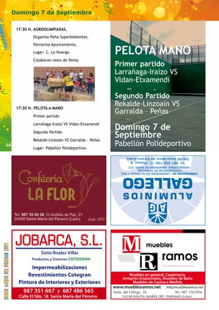 24 
Domingo 7 de Septiembre 
PELOTA MANO 
Primer partido 
Larrañaga-Iraizo VS 
Vldan-Etxamendi 
Segundo Partido 
Rekalde-Linzoain VS 
Garralda – Peñas 
Domingo 7 de 
Septiembre 
Pabellón Polideportivo 
MOSQUITERAS, MAMPARAS DE BAÑO, ETC 
CERRAMIENTOS DE TERRAZAS, 
FABRICACIÓN DE: CARPINTERÍA EN ALUMINIO Y PVC, 
17:30 H. AGROOLIMPIADAS. 
Organiza Peña Superbebientes. 
Patrocina Ayuntamiento. 
Lugar: C. La Huerga. 
Colaboran resto de Peñas 
17:30 H. PELOTA A MANO 
Primer partido 
Larrañaga-Iraizo VS Vldan-Etxamendi 
Segundo Partido 
Rekalde-Linzoain VS Garralda – Peñas 
Lugar: Pabellón Polideportivo. 
Sixto Roales Villar 
Productos y Sistemas COTEGRAN 
Impermeabilizaciones 
Revestimientos Cotegran 
Pintura de Interiores y Exteriores 
987 351 667 y 687 486 565 
Calle El Silo, 18 Santa María del Páramo 
Muebles en general, Carpintería, 
Armarios Empotrados, Muebles de Baño 
Muebles de Cocina a Medida 
www.mueblesramos.net info@mueblesramos.net 
 