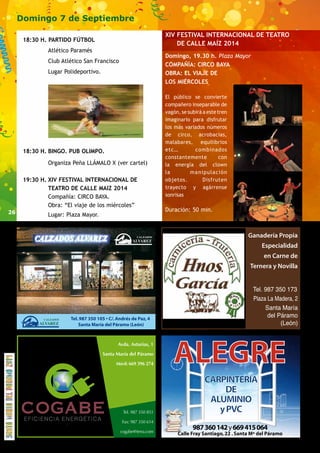26 
Domingo 7 de Septiembre 
18:30 H. PARTIDO FÚTBOL 
Atlético Paramés 
Club Atlético San Francisco 
Lugar Polideportivo. 
18:30 H. BINGO. PUB OLIMPO. 
Organiza Peña LLÁMALO X (ver cartel) 
19:30 H. XIV FESTIVAL INTERNACIONAL DE 
TEATRO DE CALLE MAIZ 2014 
Compañía: CIRCO BAYA. 
Obra: “El viaje de los miércoles” 
Lugar: Plaza Mayor. 
XIV FESTIVAL INTERNACIONAL DE TEATRO 
ALEGRE 
CARPINTERÍA 
DE 
ALUMINIO 
y PVC 
987 360 142 y 669 415 064 
Calle Fray Santiago, 22 . Santa Mª del Páramo 
Avda. Asturias, 1 
Santa María del Páramo 
Móvil: 669 396 274 
Tel. 987 350 851 
Fax: 987 350 614 
cogabe@terra.com 
EFICIENCIA ENERGÉTICA 
Ganadería Propia 
Especialidad 
en Carne de 
Ternera y Novilla 
DE CALLE MAÍZ 2014 
Domingo, 19.30 h. Plaza Mayor 
COMPAÑÍA: CIRCO BAYA 
OBRA: EL VIAJE DE 
LOS MIÉRCOLES 
El público se convierte e n 
compañero inseparable de 
vagón, se subirá a este tren 
imaginario para disfrutar d e 
los más variados números 
de circo, acrobacias, 
malabares, equilibrios 
etc… combinados 
constantemente con 
la energía del clown y 
la manipulación d e 
objetos. Disfruten del 
trayecto y agárrense s u s 
sonrisas 
Duración: 50 min. 
 