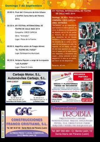 28 
Domingo 7 de Septiembre 
20:00 H. Final del I Concurso de Arte Urbano 
y Graffitis Santa María del Páramo 
2014. 
20:30 H. XIV FESTIVAL INTERNACIONAL DE 
TEATRO DE CALLE MAIZ 2014 
Compañía: CIRCO CAPICUA 
Obra: “Entredos” 
Lugar: Plaza de la Fuente. 
00:00 H. Magnifica sesión de Fuegos Aéreos 
“EL TEATRO DEL FUEGO” 
Lugar Polideportivo Municipal. 
00:30 H. Verbena Popular a cargo de la orquesta 
“LOS PLAYERS” 
Lugar: Plaza El Cristo. 
XIV FESTIVAL INTERNACIONAL DE TEATRO 
DE CALLE MAÍZ 2014 
Domingo, 20.30 h. Plaza La Fuente 
COMPAÑÍA: CIRCO CAPICUA 
OBRA: ENTREDOS 
“ENTREDOS” es un espectáculo 
que fusiona el teatro gestual, el 
circo, la danza y la manipulación 
de objetos con el fin de contar 
la historia de un personaje 
que despierta en un mundo 
fantástico. Suena el despertador, 
me levanto de la cama y como 
cada día me preparo un café. De 
repente, en mi mano, en lugar 
de una taza aparece un zapato. 
Con el zapato en la mano busco 
una respuesta y encuentro una 
mujer… ¿Estoy soñando o estoy 
despierto? Si esto es un sueño, 
por favor no me despierten. 
Duración: 60 min. 
alcemultiservicios@soc.redcitroen.com 
 