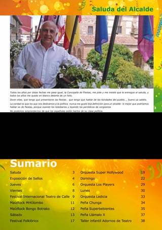 3 
Saluda del Alcalde 
Todos los años por éstas fechas me pasa igual, la Concejalía de Fiestas, me pide y me insiste que le entregue el saluda, y 
todos los años me quedo en blanco delante de un folio. 
Dicen ellas, que tengo que presentaros las fiestas… que tengo que hablar de las bondades del pueblo…, bueno ya sabéis. 
La verdad es que los que nos dedicamos a la política -nunca me gustó ésa definición para un alcalde- lo mejor que podríamos 
hablar es de fiestas, porque oyendo los telediarios y leyendo los periódicos da vergüenza. 
No podemos sorprendernos de que los españoles estén hartos de su clase política. 
Pero no podemos, tampoco perder la perspectiva que han transcurrido 40 años desde que en España hubo cambios 
fundamentales en el orden constitucional, político y social. En éste tiempo han crecido hierbas amargas que han dado frutos 
venenosos; pero a la vez que urge ejercer la critica dura y fría de nuestros desmanes, sería fruto mortífero del resentimiento 
ó de la cobardía, no reconocer, admirar y alabar al mismo tiempo las realizaciones morales, sociales y culturales llevadas a 
cabo en estos decenios por nuestros políticos. 
Pero hablábamos de fiestas, de nuestras fiestas dónde todos debemos de ser protagonistas y participar activamente. 
La alegría y la fiesta deben de convertirse en éstos días en nuestros aliados para disfrutar de todos los actos que con 
esmero os hemos preparado. 
No voy a contaros lo que hay dentro, pero sí deciros que haya lo que haya, ésos momentos son los que hay que buscar y 
disfrutar porque los malos vienen solos. 
Dedicaros a él en cuerpo y alma que el ayuntamiento propone y vuestro ánimo dispone 
FELICES FIESTAS. 
Saluda 3 
Exposición de Sellos 4 
Jueves 6 
Viernes 8 
Festival Internacional Teatro de Calle 9 
MaízRock MrKilombo 11 
MaízRock Bongo Botrako 12 
Sábado 13 
Festival Folklórico 17 
Orquesta Super Hollywood 19 
Domingo 22 
Orquesta Los Players 29 
Lunes 30 
Orquesta Ledicia 33 
Peña Chunga 34 
Peña Superbebientes 35 
Peña Llámalo X 37 
Taller infantil Adornos de Teatro 38 
Sumario 
 