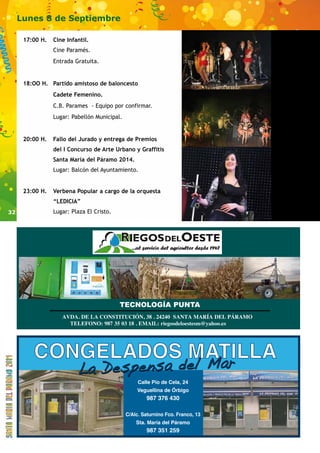 32 
Lunes 8 de Septiembre 
17:00 H. Cine Infantil. 
Cine Paramés. 
Entrada Gratuita. 
18:OO H. Partido amistoso de baloncesto 
Cadete Femenino. 
C.B. Parames - Equipo por confirmar. 
Lugar: Pabellón Municipal. 
20:00 H. Fallo del Jurado y entrega de Premios 
del I Concurso de Arte Urbano y Graffitis 
Santa María del Páramo 2014. 
Lugar: Balcón del Ayuntamiento. 
23:00 H. Verbena Popular a cargo de la orquesta 
“LEDICIA” 
Lugar: Plaza El Cristo. 
TECNOLOGÍA PUNTA 
AVDA. DE LA CONSTITUCIÓN, 38 . 24240 SANTA MARÍA DEL PÁRAMO 
TELEFONO: 987 35 03 18 . EMAIL: riegosdeloestesm@yahoo.es 
CONGELADOS MATILLA 
La D es pe n s a de l L a Desp ensa del Mar 
Calle Pío de Cela, 24 
Veguellina de Órbigo 
987 376 430 
C/Alc. Saturnino Fco. Franco, 13 
Sta. María del Páramo 
987 351 259 
 