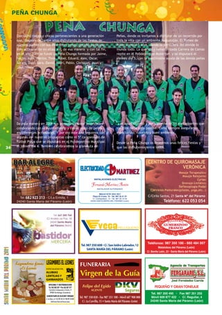 34 
PEÑA CHUNGA 
CENTRO DE QUIROMASAJE 
VERÓNICA 
C/Cirilo Santos, 21 Santa Mª del Páramo 
Teléfono: 622 053 054 
PANADERIA 
987 350 186 - 660 484 007 
Dieciocho chicos y chicas pertenecientes a una generación 
que, después de tantos años disfrutando de las fiestas de 
nuestro pueblo con sus diferentes peñas, decidió participar 
más activamente en ellas. Así, de esa manera y con tal fin, 
en el año 2009 se fundó La Peña Chunga formada por Jaime, 
Nacho, Aida, Héctor, Tinín, Rober, Eduard, Alex, Oscar, 
Álvaro, Dani, Sara, David, Rodri, Pablo, Christian, Juan y 
José. 
De esta manera en 2009 nos propusimos crear actividades 
colaborando con el Ayuntamiento y con el resto de peñas 
en diferentes actividades. Y por eso este año seguimos con 
algunas de nuestras propuestas como el 5º campeonato de 
Fútbol Playa que se disputará en el Polideportivo Municipal 
el jueves día 4. También celebraremos la gran Ruta de 
Peñas, donde os invitamos a disfrutar de un recorrido por 
toda la villa con un ambiente inigualable. El Torneo de 
Póker cumple 5 años, donde la atmósfera del envide lo 
inunda todo. La querida y remasterizada Carrera de Camas 
repite en el Polideportivo Municipal y se disputará el 
viernes día 5, con la inestimable ayuda de las demás peñas 
y el ayuntamiento y por supuesto de los participantes que 
sin ellos nada sería posible. Como siempre aseguramos 
espectáculo, colorido y buen ambiente. 
Desde la Peña Chunga os deseamos unas felices fiestas y 
que las disfrutemos entre todos. 
 