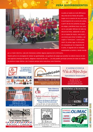 35 
PEÑA SUPERBEBIENTES 
Teléfono Obrador: 654 503 353 
C/Alcalde Saturnino Fco. Franco, 9 
24240 Sta. María del Páramo tlf.: 987 35 01 44 
la.libreria@live.com 
ELUQUERIA ACO 
Desde 1968 
TRATAMIENTOS CAPILARES 
Israel Mateos Verdejo 
Tel. 987 35 02 66 • C/. Benito León, 30 
24240 SANTA MARÍA DEL PÁRAMO 
Máquina de Diagnosis Multimarca 
Cargas de Aire Acondicionado 
Especialidad en Ternera Lechal 
Obrador: C/La Carretera, s/n Urdiales del Páramo 
Despacho: Condesa Sagasta, 30 . León 
Teléfono 987 350 270 
Calle Benito León, 16 
24240 Santa María del Páramo 
La peña se fundó en el año 2010 pocos 
dias antes de las fiestas del pueblo. 
Surgio con la creacion de una cama para 
la participacion de la carrera de camas, 
a partir de eso nos juntamos un grupo 
de amigos y decidimos hacer una cama 
con la cual poder disfrutar de todos los 
dias de las ferias, adaptando la cama 
con un equipo de musica, unas luces y 
una nevera para llevar la bebida; y así 
surgió la “chirincama”, nuestra peña 
móvil. En primer lugar la chirincama 
era empujada por los integrantes de 
la peña, el segundo año se remodelo 
aumentando su tamaño y siendo movida 
por un motor electrico, cada año intentamos cambiar algunos aspectos de la chirincama. 
Nuestra peña es la encargada de realizar las agrolimpiadas, una gymkana de juegos que parodian las labores tipicas de esta 
zona agrícola (montaje de tubería, desgranar mazorcas de maíz.....) en ella pueden participar personas de todas las edades. 
Se premia el mejor disfraz y las 2 mejores parejas tanto masculinas como femeninas. 
 