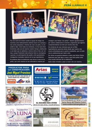 37 
636 658 685 
rubencg77@hotmail.com 
PEÑA LLÁMALO X 
Fue una noche de verano cuando un grupo de amigos nos 
reunimos como habitualmente solíamos hacer en el parque y 
tras varias propuestas e intentos de crear una peña, se con-solidó 
la idea. Como todos los comienzos, no fue tarea fácil. 
Invertimos cada uno de nosotros nuestro tiempo y dedicación 
a una labor que no sabíamos a ciencia cierta si iba a ser exi-tosa, 
aunque finalmente todo esfuerzo tiene su recompensa 
y gracias a la participación del pueblo y del ayuntamiento 
conseguimos resultados mejores de los que esperábamos. 
No podemos dejar de dedicarles unas letras al resto de las 
peñas, que como nosotros se han esforzado al máximo por 
conseguir unas fiestas “con peñas”. Nuestro agradecimiento 
por vuestra colaboración es enorme y esperamos que sigamos 
compenetrándonos tan bien por muchos años más. 
Sin olvidarnos de unos veteranos que son la Peña 
Superbebientes queremos darles desde aquí nuestra más 
sincera enhorabuena por su quinto cumpleaños, que no duda-mos 
lo celebraremos por todo lo alto. 
Por último nos gustaría desearos a todos unas felices fiestas. 
Esperamos que todo siga su cauce y que tanto peñas como 
otros locales disfruten de la celebración. 
Estáis todos invitados a pasar un buen rato con nosotros. 
 