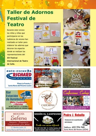 38 
987 350 513 
Tfno.: 987 304 177 
C/La Socollada, s/n _ Valdevimbre 
· TRABAJOS DE ALBAÑILERÍA 
· REFORMAS 
Teléfono: 605 996 948 
Santa María del Páramo (LEÓN) 
Taller de Adornos 
Festival de 
Teatro 
Durante este verano 
los niños y niñas que 
participaron en las 
ludotecas de verano han 
realizado un taller para 
elaborar los adornos que 
decoran los espacios 
donde se realizan las 
representaciones del 
XIV Festival 
Internacional de Teatro 
de Calle. 
 