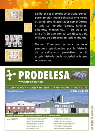 5 
La filatelia es el arte de coleccionar sellos, 
pero también implica el coleccionismo de 
otros objetos relacionados con el Correo 
y toda su historia (cartas, tarjetas, 
álbumes, matasellos,…). Se trata de 
una afición que comparten decenas de 
millones de personas en todo el mundo. 
Manuel Chamorro es una de esas 
personas apasionadas por la historia 
de los sellos y su paralelismo con la 
propia historia de la sociedad a la que 
representan. 
Empresa certicada en: CALIDAD UNE-EN-ISO-9001 Y SOSTENIBILIDAD RBSA 
POBLADURA DE PELAYO GARCÍA - 650 546 007 
LAGUNA DE NEGRILLOS - 650 379 825 
MANSILLA DEL PÁRAMO - 659 942 410 
LA MILLA DEL PÁRAMO - 609 168 400 
VILLAR DE MAZARIFE - 609 179 168 
VILLAMOR DE ÓRBIGO - 676 296 595 
VILLAORNATE - 650 379 835 
FRESNO DE LA VEGA - 661 885 547 
VALDERAS - 987 763 319 / 687 504 183 
COOMONTE DE LA VEGA - 659 942 065 
SAN CRISTÓBAL DE ENTREVIÑAS - 628 367 139 
QUIRUELAS DE VIDRIALES - 666 503 976 
VILLANUEVA DEL CAMPO - 666 648 576 
REVELLINOS DE CAMPOS - 635 087 802 
ALMACENES 
www.prodelesa.com 
 