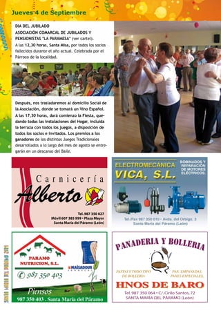 6 
Jueves 4 de Septiembre 
DIA DEL JUBILADO 
ASOCIACIÓN COMARCAL DE JUBILADOS Y 
PENSIONISTAS LA PARAMESA (ver cartel). 
A las 12,30 horas, Santa Misa, por todos los socios 
fallecidos durante el año actual. Celebrada por el 
Párroco de la localidad. 
Después, nos trasladaremos al domicilio Social de 
la Asociación, donde se tomará un Vino Español. 
A las 17,30 horas, dará comienzo la Fiesta, que-dando 
todas las instalaciones del Hogar, incluida 
la terraza con todos los juegos, a disposición de 
todos los socios e invitados. Los premios a los 
ganadores de los distintos Juegos Tradicionales 
desarrollados a lo largo del mes de agosto se entre-garán 
en un descanso del Baile. 
987 350 403 . Santa María del Páramo 
 