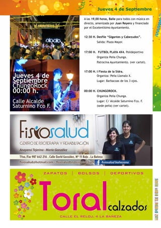 7 
Jueves 4 de Septiembre 
A las 19,00 horas, Baile para todos con música en 
directo, amenizada por Juan Reyero y financiado 
por el Excelentísimo Ayuntamiento. 
12:30 H. Desfile “Gigantes y Cabezudos”. 
Salida: Plaza Mayor. 
17:00 H. FUTBOL PLAYA 4X4. Polideportivo 
Organiza Peña Chunga. 
Patrocina Ayuntamiento. (ver cartel). 
17:00 H. I Fiesta de la Sidra. 
Organiza: Peña Llamalo X. 
Lugar: Barbacoas de los 3 ojos. 
00:00 H. CHUNGOROCK. 
Organiza Peña Chunga. 
Lugar: C/ Alcalde Saturnino Fco. F. 
(sede peña) (ver cartel). 
Jueves 4 de 
Septiembre 
ChungoRock 
00:00 h. 
Calle Alcalde 
Saturnino Fco F. 
 