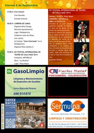 8 
Viernes 5 de Septiembre 
17:00 H. Cine Infantil 
Cine Paramés. 
Entrada Gratuita. 
18:00 H. CARRERA DE CAMAS. 
Organiza Peña Chunga. 
Patrocina Ayuntamiento. 
Lugar: Polideportivo. 
Colaboran resto de Peñas. 
(ver cartel). 
Al finalizar “Gran Chorizada” en el 
Polideportivo. 
Organiza Peña Llamalo X. 
19:00 H. XIV FESTIVAL INTERNACIONAL DE 
TEATRO DE CALLE MAIZ 2014 
Compañía: ARTURELLO 
Obra: “La Bicileta” 
Lugar: Plaza Mayor. 
Limpieza y Mantenimiento 
de Depósitos de Gasóleo 
Santa María del Páramo 
696 914 810 
XIV FESTIVAL INTERNACIONAL DE TEATRO 
DE CALLE MAÍZ 2014 
Viernes, 19.00 h, Plaza Mayor 
COMPAÑÍA: ARTURELLO 
OBRA: LA BICICLETA 
Arturello es un gran payaso 
argentino radicado en Madrid. 
Lo lleva en los genes, es un 
payaso de cuarta generación. 
Rescata la esencia del payaso y 
nos la regala en cada una de sus 
actuaciones. Es un especialista 
en Reprises, de hecho así se 
llama uno de sus espectáculos. 
Con su pequeña araña como 
compañera y su madeja de 
lana, Arturello se encuentra una 
bicicleta y decide darse una 
vuelta. Toda una aventura en 
la que se hace de la torpeza un 
arte. 
Duración: 50 min. 
· Gas, Gasóleo, Biomasa, Aerotermia, Geotermia... 
· Aire Acondicionado 
· Muebles, Mamparas y Accesorios de Baño 
620 281 960 y 987 350 675 
fonycal.natal@terra.com 
www.carlosnatal.es 
Avda. Reino de León, 13 Santa María del Páramo (León) 
 