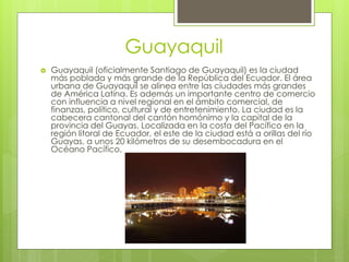 Guayaquil
 Guayaquil (oficialmente Santiago de Guayaquil) es la ciudad
más poblada y más grande de la República del Ecuador. El área
urbana de Guayaquil se alinea entre las ciudades más grandes
de América Latina. Es además un importante centro de comercio
con influencia a nivel regional en el ámbito comercial, de
finanzas, político, cultural y de entretenimiento. La ciudad es la
cabecera cantonal del cantón homónimo y la capital de la
provincia del Guayas. Localizada en la costa del Pacífico en la
región litoral de Ecuador, el este de la ciudad está a orillas del río
Guayas, a unos 20 kilómetros de su desembocadura en el
Océano Pacífico,
 