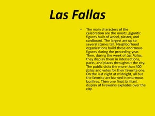 Las Fallas
• The main characters of the
celebration are the ninots, gigantic
figures built of wood, plaster, and
cardboard. The largest are up to
several stories tall. Neighborhood
organizations build these enormous
figures during the preceding year.
Then, during the week of Las Fallas,
they display them in intersections,
parks, and plazas throughout the city.
The public visits the more than 400
fallas and votes for their favorite one.
On the last night at midnight, all but
the favorite are burned in enormous
bonfires. Then one final, brilliant
display of fireworks explodes over the
city.
 