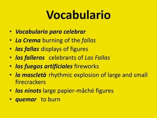 Vocabulario
• Vocabulario para celebrar
• La Crema burning of the fallas
• las fallas displays of figures
• los falleros celebrants of Las Fallas
• los fuegos artificiales fireworks
• la mascletà rhythmic explosion of large and small
firecrackers
• los ninots large papier-mâché figures
• quemar to burn
 