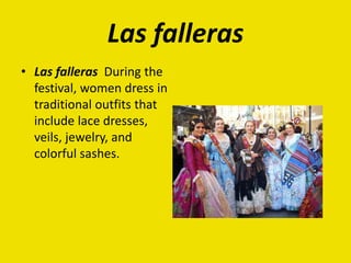 Las falleras
• Las falleras During the
festival, women dress in
traditional outfits that
include lace dresses,
veils, jewelry, and
colorful sashes.
 