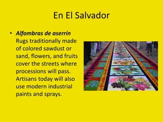 En El Salvador
• Alfombras de aserrín
Rugs traditionally made
of colored sawdust or
sand, flowers, and fruits
cover the streets where
processions will pass.
Artisans today will also
use modern industrial
paints and sprays.
 