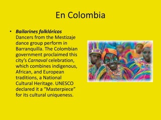 En Colombia
• Bailarines folklóricos
Dancers from the Mestizaje
dance group perform in
Barranquilla. The Colombian
government proclaimed this
city’s Carnaval celebration,
which combines indigenous,
African, and European
traditions, a National
Cultural Heritage. UNESCO
declared it a “Masterpiece”
for its cultural uniqueness.
 