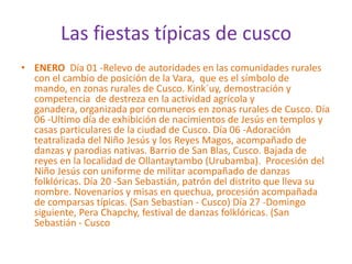 Las fiestas típicas de cusco ENERO  Día 01 -Relevo de autoridades en las comunidades rurales con el cambio de posición de la Vara,  que es el símbolo de mando, en zonas rurales de Cusco. Kink´uy, demostración y competencia  de destreza en la actividad agrícola y ganadera, organizada por comuneros en zonas rurales de Cusco. Día 06 -Ultimo día de exhibición de nacimientos de Jesús en templos y casas particulares de la ciudad de Cusco. Día 06 -Adoración teatralizada del Niño Jesús y los Reyes Magos, acompañado de danzas y parodias nativas. Barrio de San Blas, Cusco. Bajada de reyes en la localidad de Ollantaytambo (Urubamba).  Procesión del Niño Jesús con uniforme de militar acompañado de danzas folklóricas. Día 20 -San Sebastián, patrón del distrito que lleva su nombre. Novenarios y misas en quechua, procesión acompañada de comparsas típicas. (San Sebastian - Cusco) Día 27 -Domingo siguiente, Pera Chapchy, festival de danzas folklóricas. (San Sebastián - Cusco
