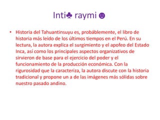 Inti♣ raymi☻Historia del Tahuantinsuyu es, probáblemente, el libro de historia más leído de los últimos tiempos en el Perú. En su lectura, la autora explica el surgimiento y el apofeo del Estado Inca, así como los principales aspectos organizativos de sirvieron de base para el ejercicio del poder y el funcionamiento de la producción económica. Con la rigurosidad que la caracteriza, la autora discute con la historia tradicional y propone un a de las imágenes más sólidas sobre nuestro pasado andino. 