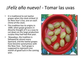 ¡Felíz año nuevo!  - Tomar las uvas It is traditional to eat twelve grapes when the clock striked 12 on New Year’s Eve, one on each chime of the clock.  This tradition has its origins in 1909, when grape growers in Alicante thought of it as a way to cut down on the large production surplus they had had that year. Nowadays, the tradition is followed by almost every Spaniard, and the twelve grapes have become synonymous with the New Year.  Each grape is supposed to represent one month of good luck in the coming year. 