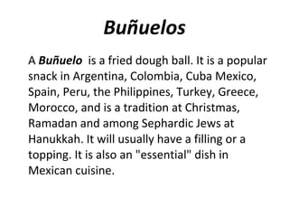 Buñuelos A  Buñuelo   is a fried dough ball. It is a popular snack in Argentina, Colombia, Cuba Mexico, Spain, Peru, the Philippines, Turkey, Greece, Morocco, and is a tradition at Christmas, Ramadan and among Sephardic Jews at Hanukkah. It will usually have a filling or a topping. It is also an "essential" dish in Mexican cuisine. 