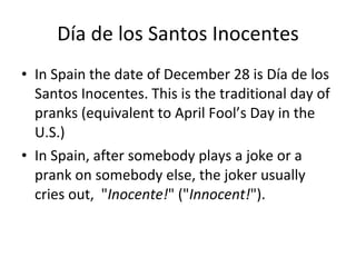 Día de los Santos Inocentes In Spain the date of December 28 is Día de los Santos Inocentes. This is the traditional day of pranks (equivalent to April Fool’s Day in the U.S.) In Spain, after somebody plays a joke or a prank on somebody else, the joker usually cries out,  " Inocente! " (" Innocent! "). 
