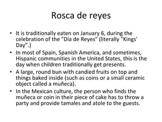 Rosca de reyes It is traditionally eaten on January 6, during the celebration of the "Día de Reyes" (literally "Kings' Day”.) In most of Spain, Spanish America, and sometimes, Hispanic communities in the United States, this is the day when children traditionally get presents. A large, round bun with candied fruits on top and things baked inside (such as coins or a small ceramic object called a muñeca). In the Mexican culture, the person who finds the muñeca or coin in their piece of cake has to throw a party and provide tamales and atole to the guests. 
