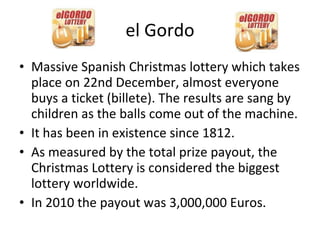 el Gordo Massive Spanish Christmas lottery which takes place on 22nd December, almost everyone buys a ticket (billete). The results are sang by children as the balls come out of the machine. It has been in existence since 1812. As measured by the total prize payout, the Christmas Lottery is considered the biggest lottery worldwide. In 2010 the payout was 3,000,000 Euros. 
