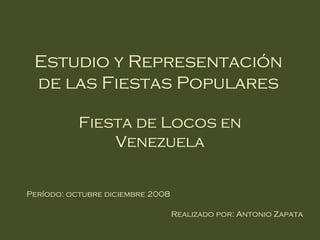 Estudio y Representación
 de las Fiestas Populares

           Fiesta de Locos en
               Venezuela


Período: octubre diciembre 2008

                                  Realizado por: Antonio Zapata
 