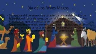 Día de los Reyes Magos
• Se celebra el 6 de enero y se caracteriza por la elaboración de
la tradicional rosca de reyes: un pan dulce, decorado con frutas
cristalizadas, que se comparte en las mesas durante la cena.
Quien resulte premiado con uno de los muñequitos que están
ocultos dentro de la rosca se compromete a regalar tamales a
todos los que compartieron la rosca durante la celebración del
Día de la Candelaria.
 