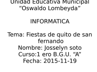 Unidad Educativa Municipal
“Oswaldo Lombeyda”
INFORMATICA
Tema: Fiestas de quito de san
fernando
Nombre: Josselyn soto
Curso:1 ero B.G.U. “A”
Fecha: 2015-11-19
 