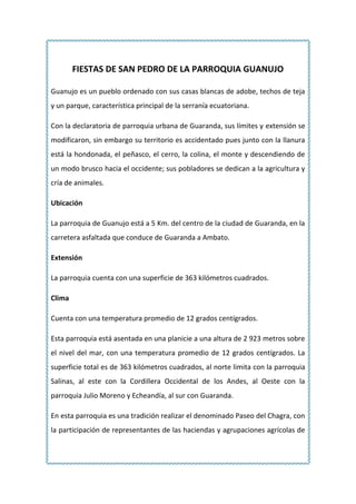 FIESTAS DE SAN PEDRO DE LA PARROQUIA GUANUJO Guanujo es un pueblo ordenado con sus casas blancas de adobe, techos de teja y un parque, característica principal de la serranía ecuatoriana. Con la declaratoria de parroquia urbana de Guaranda, sus límites y extensión se modificaron, sin embargo su territorio es accidentado pues junto con la llanura está la hondonada, el peñasco, el cerro, la colina, el monte y descendiendo de un modo brusco hacia el occidente; sus pobladores se dedican a la agricultura y cría de animales. Ubicación La parroquia de Guanujo está a 5 Km. del centro de la ciudad de Guaranda, en la carretera asfaltada que conduce de Guaranda a Ambato.  Extensión La parroquia cuenta con una superficie de 363 kilómetros cuadrados. Clima Cuenta con una temperatura promedio de 12 grados centígrados. Esta parroquia está asentada en una planicie a una altura de 2 923 metros sobre el nivel del mar, con una temperatura promedio de 12 grados centígrados. La superficie total es de 363 kilómetros cuadrados, al norte limita con la parroquia Salinas, al este con la Cordillera Occidental de los Andes, al Oeste con la parroquia Julio Moreno y Echeandía, al sur con Guaranda.  En esta parroquia es una tradición realizar el denominado Paseo del Chagra, con la participación de representantes de las haciendas y agrupaciones agrícolas de Guanujo, además de los sectores y provincias aledañas, en donde cada uno hace alarde y luce sus mejores caballos, con sus riendas y jinetes. Fiestas de San Pedro de Guanujo 1329690139065 En las celebraciones de las fiestas de San Pedro, están las corridas de toros populares con toreros improvisados que desafían al animal con su valor y tenacidad, a fin En la parroquia Guanujo,  como número principal de la programación de sus festividades, se cumplió el denominado Paseo del Chagra, en el que participaron jinetes de las haciendas del sector y de otros lugares, en briosos corceles. 15240287655En esta parroquia es una tradición realizar el denominado Paseo del Chagra, con la participación de representantes de las haciendas y agrupaciones agrícolas de Guanujo, además de los sectores y provincias aledañas, en donde cada uno hace alarde y luce sus mejores caballos, con sus riendas y jinetes. La presencia de la mujer es un hecho muy aplaudido, en el Pase del Chagra, por el derroche de alegría, buen humor, cultura y sobre todo porque la mujer ocupa un papel importante en la sociedad. Todos los participantes reciben los aplausos de los espectadores al momento de saludar con los presentes, quienes con el sombrero en la mano saludan a público que aplaude su paso. El programa de fiestas de la parroquia Guanujo se nutre de una gran variedad de actos culturales, sociales, deportivos y religiosos, pero a  medida que pasa el tiempo, se van perdiendo algunas costumbres y se añaden otras. Esta festividad tan particular, siendo a su vez religiosa, también es aprovechada por los indígenas para la celebración del Inti-Raymi o fiesta del sol. El 29 de Junio de cada año la gente se constituye en priostes, personajes que se encargan de hacer y tomar donaciones para los respectivos gastos de esta fiesta. Durante esta fecha, todos los días San Pedro es llevado por medio de peregrinajes a un lugar diferente de la ciudad para permanecer todo el día y regresar por la tarde a la iglesia de la misma forma en medio de rezos y cánticos religiosos. 152403810Uno de los principales atractivos de este sector es la iglesia por su magnífica construcción e impresionantes cuadros. Su altar mayor tiene revestimiento de pan de oro. Los toros populares también juegan un papel importante de la fiesta, estos representan la resistencia que oponían los indígenas a los conquistadores españoles. 