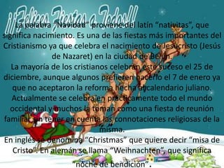 La palabra “Navidad” proviene del latín “nativitas”, que significa nacimiento. Es una de las fiestas más importantes del Cristianismo ya que celebra el nacimiento de Jesucristo (Jesús de Nazaret) en la ciudad de Belén.La mayoría de los cristianos celebran este suceso el 25 de diciembre, aunque algunos prefieren hacerlo el 7 de enero ya que no aceptaron la reforma hecha al calendario juliano.Actualmente se celebra en prácticamente todo el mundo occidental y muchos la toman como una fiesta de reunión familiar sin tener en cuenta las connotaciones religiosas de la misma.En inglés se denomina “Christmas” que quiere decir “misa de Cristo”. En alemán se llama “Weihnachten”, que significa “noche de bendición”.