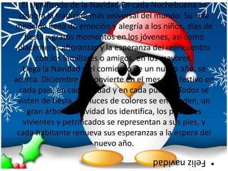 El significado de la Navidad En cada Nochebuena se celebra la tradición más universal del mundo. Su sola mención llena de emoción y alegría a los niños, días de fiesta y gratos momentos en los jóvenes, así como placenteras añoranzas y la esperanza del reencuentro con los familiares o amigos, en los mayores. Llega la Navidad y el comienzo de un nuevo año, se acerca. Diciembre se convierte en el mes más festivo en cada país, en cada ciudad y en cada pueblo. Todos se visten de fiesta. Las luces de colores se encienden, un gran árbol de navidad los identifica, los pesebres vivientes y petrificados se representan a sus pies, y cada habitante renueva sus esperanzas a la espera del nuevo año.Feliz navidad