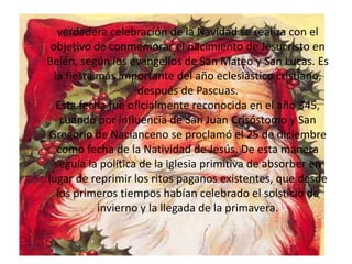 verdadera celebración de la Navidad se realiza con el objetivo de conmemorar el nacimiento de Jesucristo en Belén, según los evangelios de San Mateo y San Lucas. Es la fiesta más importante del año eclesiástico cristiano, después de Pascuas.Esta fecha fue oficialmente reconocida en el año 345, cuando por influencia de San Juan Crisóstomo y San Gregorio de Nacianceno se proclamó el 25 de diciembre como fecha de la Natividad de Jesús. De esta manera seguía la política de la iglesia primitiva de absorber en lugar de reprimir los ritos paganos existentes, que desde los primeros tiempos habían celebrado el solsticio de invierno y la llegada de la primavera.