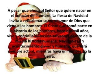 A pesar que ahora al Señor que quiere nacer en el corazón del hombre. La fiesta de Navidad invita a reflexionar sobre el amor de Dios que viene a los hombres. El Cristo que tomó parte en la historia de los hombres, hace dos mil años, vive y continúa su misión salvadora dentro de la misma historia humana. Navidad es un acontecimiento divino y humano, que será siempre actual, mientras haya un hombre en la tierra.