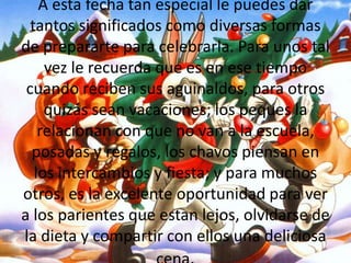 A esta fecha tan especial le puedes dar tantos significados como diversas formas de prepararte para celebrarla. Para unos tal vez le recuerda que es en ese tiempo cuando reciben sus aguinaldos, para otros quizás sean vacaciones; los peques la relacionan con que no van a la escuela, posadas y regalos, los chavos piensan en los intercambios y fiesta; y para muchos otros, es la excelente oportunidad para ver a los parientes que estan lejos, olvidarse de la dieta y compartir con ellos una deliciosa cena.