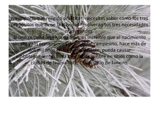 No importa qué religión practicas, necesitas saber cómo los tres propósitos que tiene la Navidad resolverán tus tres necesidades más grandes.Si uno se pone a pensarlo bien, es increíble que el nacimiento simple y sin pretensiones de un bebé campesino, hace más de dos mil años en el Medio Oriente, pueda causar embotellamientos cada mes de diciembre en sitios como la ciudad de Nueva York, Tokio, y Río de Janeiro.