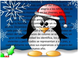 El significado de la Navidad En cada Nochebuena se celebra la tradición más universal del mundo. Su sola mención llena de emoción y alegría a los niños, días de fiesta y gratos momentos en los jóvenes, así como placenteras añoranzas y la esperanza del reencuentro con los familiares o amigos, en los mayores. Llega la Navidad y el comienzo de un nuevo año, se acerca. Diciembre se convierte en el mes más festivo en cada país, en cada ciudad y en cada pueblo. Todos se visten de fiesta. Las luces de colores se encienden, un gran árbol de navidad los identifica, los pesebres vivientes y petrificados se representan a sus pies, y cada habitante renueva sus esperanzas a la espera del nuevo año.