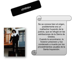 No se conoce bien el origen,
posiblemente era un
malhechor huyendo de la
justicia, que se refugió en las
estribaciones de la Sierra de
Gredos.
Cuando lo encontraron, lo
hicieron prisionero y fue
condenado a muerte por los
procedimientos usuales de la
Santa Inquisición.

 