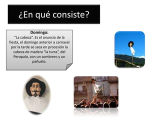 ¿En qué consiste?
Domingo:
“La cabeza”. Es el anuncio de la
fiesta, el domingo anterior a carnaval
por la tarde se saca en procesión la
cabeza de madera “la turra”, del
Peropalo, con un sombrero y un
pañuelo.

 