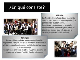 ¿En qué consiste?
Sábado:
Confección del muñeco. Es un momento
mágico, sólo unos pocos privilegiados (los
peropaleros) pueden asistir.
Consiste en confeccionar el peropalo
rellenando con heno el traje de paño, lo
atraviesan con un palo y le colocan la
cabeza (la misma todos los años).
Domingo:
Pasean al Peropalo varias veces por el pueblo
regresando siempre a la plaza donde los asistentes se
dividen en dos bandos, unos partidarios del peropalo
y otros enemigos.
Corren unos en busca de otros y vuelven a unirse en
el centro y le hacen “judiás” (burlas e insultos).

 