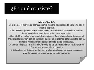 ¿En qué consiste?
Martes “Gordo”:
El Peropalo, el martes de carnaval por la mañana es condenado a muerte por el
tribunal popular.
A las 10:00 un jinete a lomos de su burro comunica esta sentencia al pueblo.
Todos lo celebran con disparos de salvas y petardos.
A las 16:00 se realiza el paseo de los capitanes. Todo el pueblo ataviado con el
traje regional parean por las calles del pueblo encabezaros por un capitán con su
bandera y una capitana con un chorizo atado a una zarza.
De vuelta a la plaza se realiza el Ofertorio de las calabazas donde los habitantes
ofrecen una aportación económica.
A última hora de la tarde se da muerte al peropalo quemando su cuerpo de
paja, la cabeza se conserva para el año siguiente.

 
