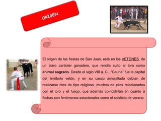 El origen de las fiestas de San Juan, está en los VETONES, de
un claro carácter ganadero, que rendía culto al toro como

animal sagrado. Desde el siglo VIII a. C., “Cauria” fue la capital
del territorio vetón, y en su casco amurallado debían de
realizarse ritos de tipo religioso, muchos de ellos relacionados
con el toro y el fuego, que además coincidirían en cuanto a

fechas con fenómenos estacionales como el solsticio de verano.

 