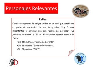 Personajes Relevantes
Peñas:
Consiste en grupos de amigos unidos en un local que constituye
el punto de encuentro de sus integrantes. Hay 3 muy
importantes y antiguas que son “Junta de defensa”, “La
juventud cauriense” y “El 27”. Estas peñas aportan toros a la

fiesta.
•Día 25: dos toros “Junta de Defensa”.
•Día 26: un toro “Juventud Cauriense”.
•Día 27: un toro “El 27”.

 