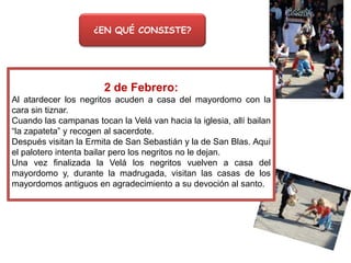 ¿EN QUÉ CONSISTE?

2 de Febrero:
Al atardecer los negritos acuden a casa del mayordomo con la
cara sin tiznar.
Cuando las campanas tocan la Velá van hacia la iglesia, allí bailan
“la zapateta” y recogen al sacerdote.
Después visitan la Ermita de San Sebastián y la de San Blas. Aquí
el palotero intenta bailar pero los negritos no le dejan.
Una vez finalizada la Velá los negritos vuelven a casa del
mayordomo y, durante la madrugada, visitan las casas de los
mayordomos antiguos en agradecimiento a su devoción al santo.

 